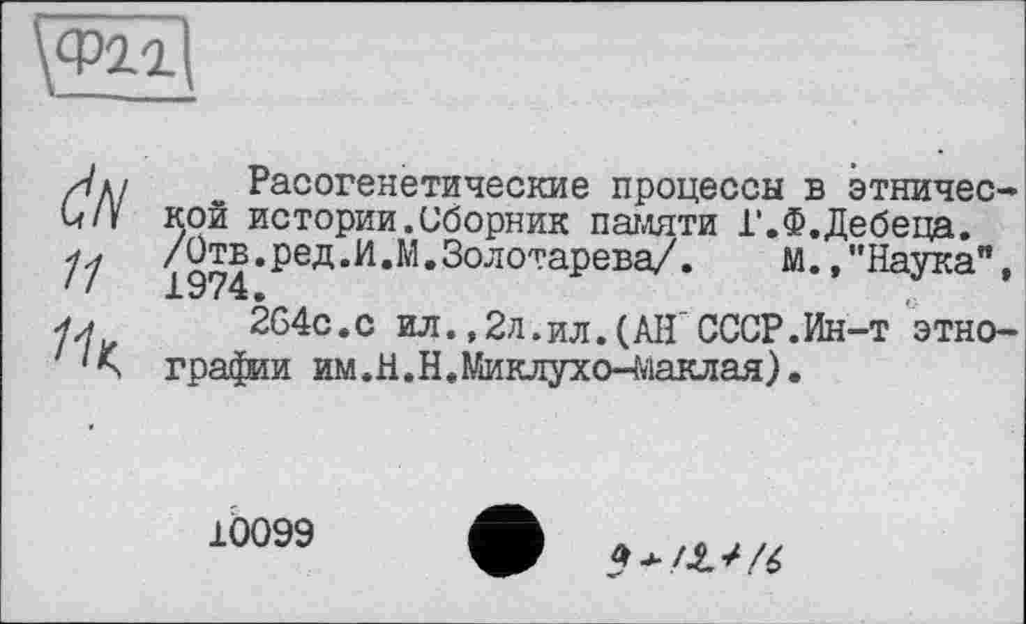 ﻿\Ф21
dN її
Расогенетические процессы в этнической истории.Сборник памяти Г.Ф.Дебеца. /Отв.ред.И.М.Золотарева/.	м., ’’Наука",
264с.с ил.,2л.ил.(АІГСССР.Ин-т этнографии им. Н. Н. Миклухо-Маклая ) •
10099
5 */.£**/4